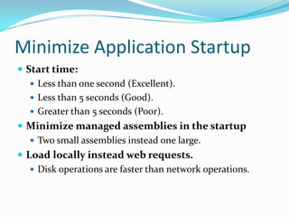 Minimize Application Startup
 Start time:
 Less than one second (Excellent).
 Less than 5 seconds (Good).
 Greater than 5 seconds (Poor).
 Minimize managed assemblies in the startup
 Two small assemblies instead one large.
 Load locally instead web requests.
 Disk operations are faster than network operations.
 