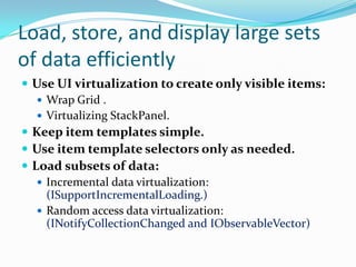 Load, store, and display large sets
of data efficiently
 Use UI virtualization to create only visible items:
 Wrap Grid .
 Virtualizing StackPanel.
 Keep item templates simple.
 Use item template selectors only as needed.
 Load subsets of data:
 Incremental data virtualization:
(ISupportIncrementalLoading.)
 Random access data virtualization:
(INotifyCollectionChanged and IObservableVector)
 