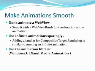 Make Animations Smooth
 Don't animate a WebView :
 Swap it with a WebViewBrush for the duration of the
animation .
 Use infinite animations sparingly .
 Adding ahandler for CompositionTarget.Rendering is
similar to running an infinite animation.
 Use the animation library:
(Windows.UI.Xaml.Media.Animation )
 