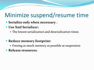 Minimize suspend/resume time
 Serialize only when necessary .
 Use Xml Serializer:
 The lowest serialization and deserialization times
 Reduce memory footprint:
 Freeing as much memory as possible at suspension
 Release resources.
 
