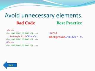 Avoid unnecessary elements.
Bad Code
<Grid>
<!-- BAD CODE DO NOT USE.-->
<Rectangle Fill="Black"/>
<!-- BAD CODE DO NOT USE.-->
</Grid>
<!-- BAD CODE DO NOT USE.-->
Best Practice
<Grid
Background="Black" />
Back
 