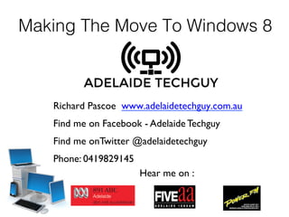 Making The Move To Windows 8
Richard Pascoe www.adelaidetechguy.com.au	

Find me on Facebook - Adelaide Techguy
Find me onTwitter @adelaidetechguy
Phone: 0419829145
Hear me on :
 