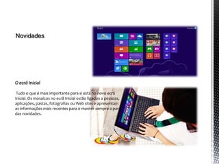 Novidades




O ecrã Inicial

 Tudo o que é mais importante para si está no novo ecrã
Inicial. Os mosaicos no ecrã Inicial estão ligados a pessoas,
aplicações, pastas, fotografias ou Web sites e apresentam
as informações mais recentes para o manter sempre a par
das novidades.
 