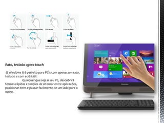 Rato, teclado agora touch

 O Windows 8 é perfeito para PC’s com apenas um rato,
teclado e com ecrã tátil.
             Qualquer que seja o seu PC, descobrirá
formas rápidas e simples de alternar entre aplicações,
posicionar itens e passar facilmente de um lado para o
outro.
 
