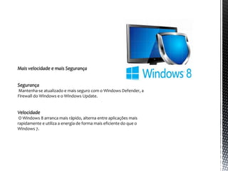 Mais velocidade e mais Segurança


Segurança
Mantenha-se atualizado e mais seguro com o Windows Defender, a
Firewall do Windows e o Windows Update.


Velocidade
 O Windows 8 arranca mais rápido, alterna entre aplicações mais
rapidamente e utiliza a energia de forma mais eficiente do que o
Windows 7.
 