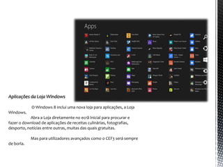 Aplicações da Loja Windows

            O Windows 8 inclui uma nova loja para aplicações, a Loja
Windows.
           Abra a Loja diretamente no ecrã Inicial para procurar e
fazer o download de aplicações de receitas culinárias, fotografias,
desporto, notícias entre outras, muitas das quais gratuitas.

            Mas para utilizadores avançados como o CEF3 será sempre
de borla.
 