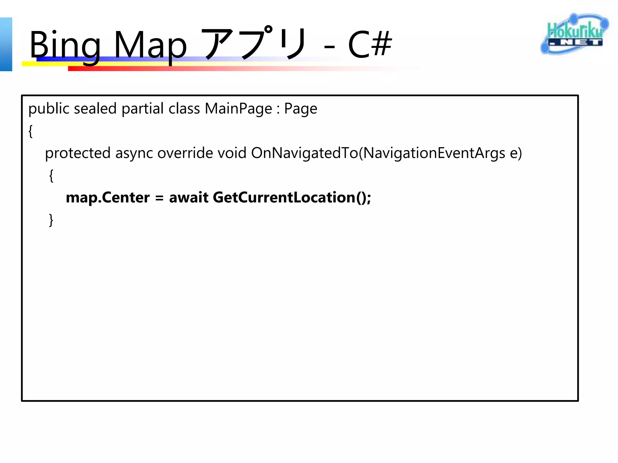 Bing Map アプリ - XAML
<Page
  x:Class="ShoPhotoInfo.MainPage"
  IsTabStop="false"
  xmlns="http://schemas.microsoft.com/winfx/2006/xaml/presentation"
  xmlns:x="http://schemas.microsoft.com/winfx/2006/xaml"
  xmlns:local="using:ShoPhotoInfo"
  xmlns:d="http://schemas.microsoft.com/expression/blend/2008"
  xmlns:mc="http://schemas.openxmlformats.org/markup-compatibility/2006"
  mc:Ignorable="d"
  xmlns:bm="using:Bing.Maps">
<Grid Background="{StaticResource ApplicationPageBackgroundThemeBrush}">

   <bm:Map x:Name="map" Credentials=“自分の Bing Maps Key"
     ZoomLevel="16" />
</Grid>
</Page>
 