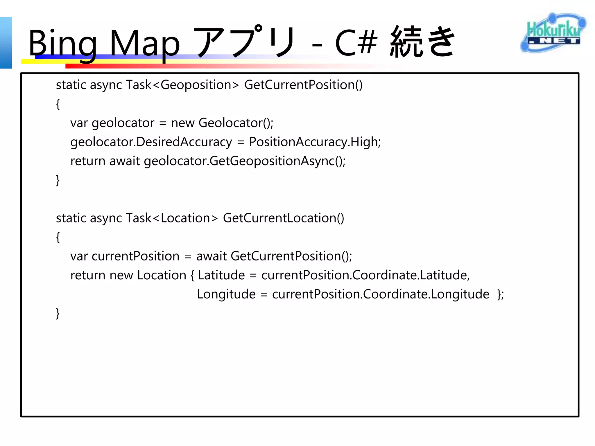 Bing Map アプリ - C#
public sealed partial class MainPage : Page
{
  protected async override void OnNavigatedTo(NavigationEventArgs e)
  {
     map.Center = await GetCurrentLocationAsync();
  }
 