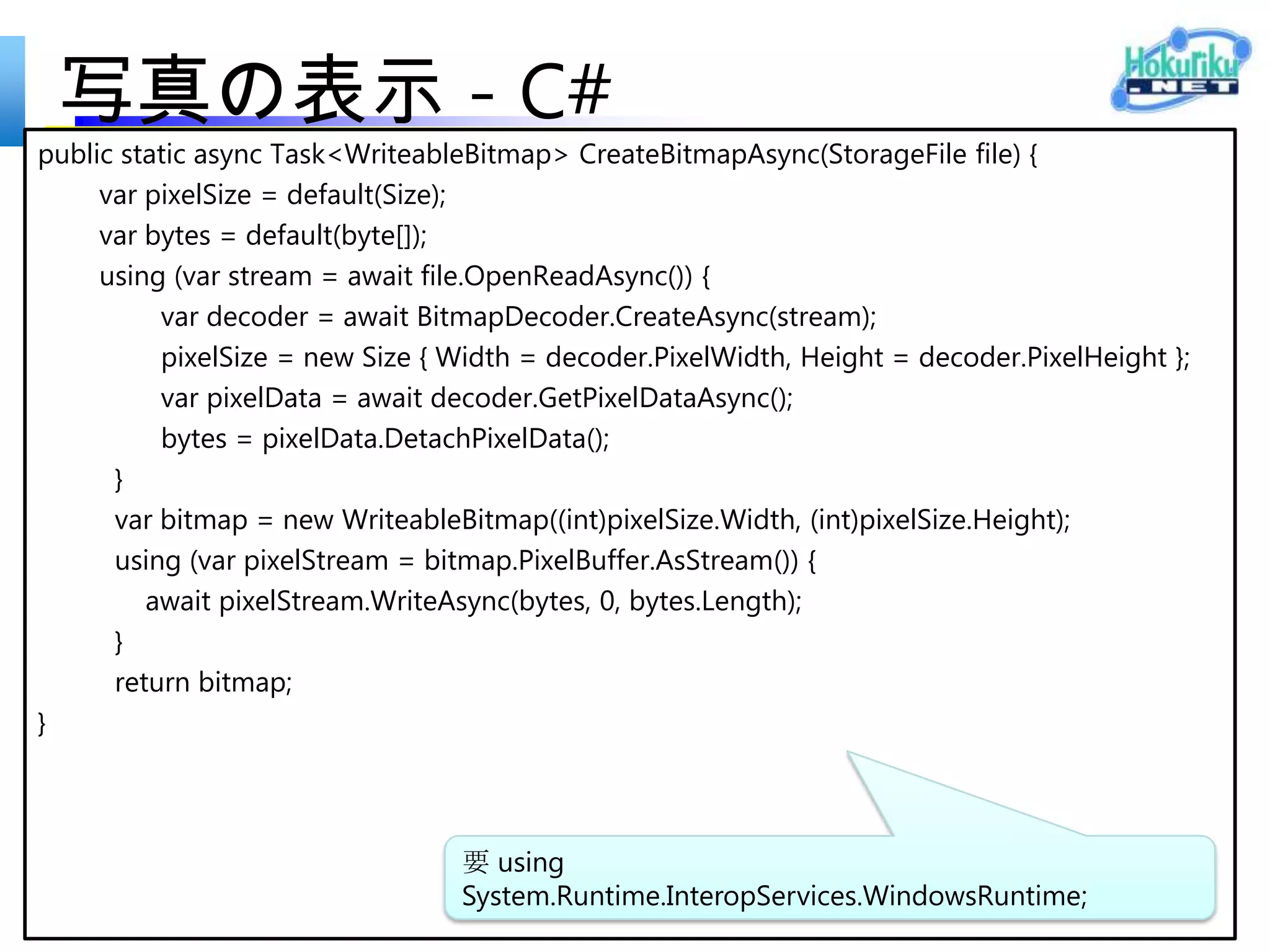 カメラ アプリ - XAML
<Page
  x:Class="ShoPhotoInfo.MainPage"
  IsTabStop="false"
  xmlns="http://schemas.microsoft.com/winfx/2006/xaml/presentation"
  xmlns:x="http://schemas.microsoft.com/winfx/2006/xaml"
  xmlns:local="using:ShoPhotoInfo"
  xmlns:d="http://schemas.microsoft.com/expression/blend/2008"
  xmlns:mc="http://schemas.openxmlformats.org/markup-compatibility/2006"
  mc:Ignorable="d"
  xmlns:bm="using:Bing.Maps">
<Grid Background="{StaticResource ApplicationPageBackgroundThemeBrush}">

 <Grid.ColumnDefinitions>
  <ColumnDefinition Width="*"/>
  <ColumnDefinition Width="*"/>
 </Grid.ColumnDefinitions>
 <bm:Map x:Name="map" Credentials="自分の Bing Maps Key"
        ZoomLevel="16" Grid.ColumnSpan="2" Grid.Column="1" />
 <Image x:Name="image"/>
 </Grid>
</Page>
 