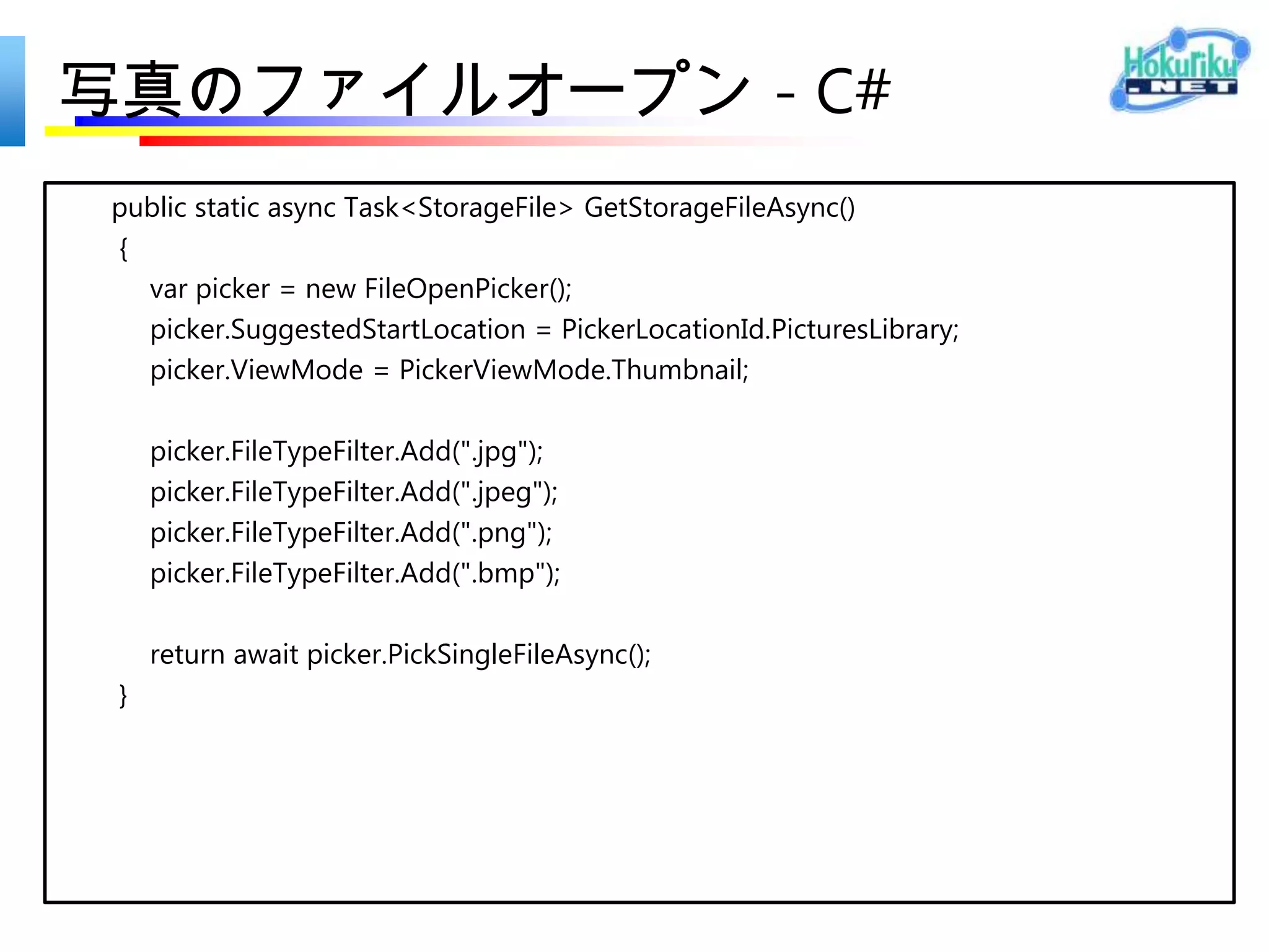 写真撮影 - C#
static async Task<StorageFile> TakePhotoAsync()
{
   var capture = new CameraCaptureUI();
   var file = await capture.CaptureFileAsync(CameraCaptureUIMode.Photo);
   return file;
}
 