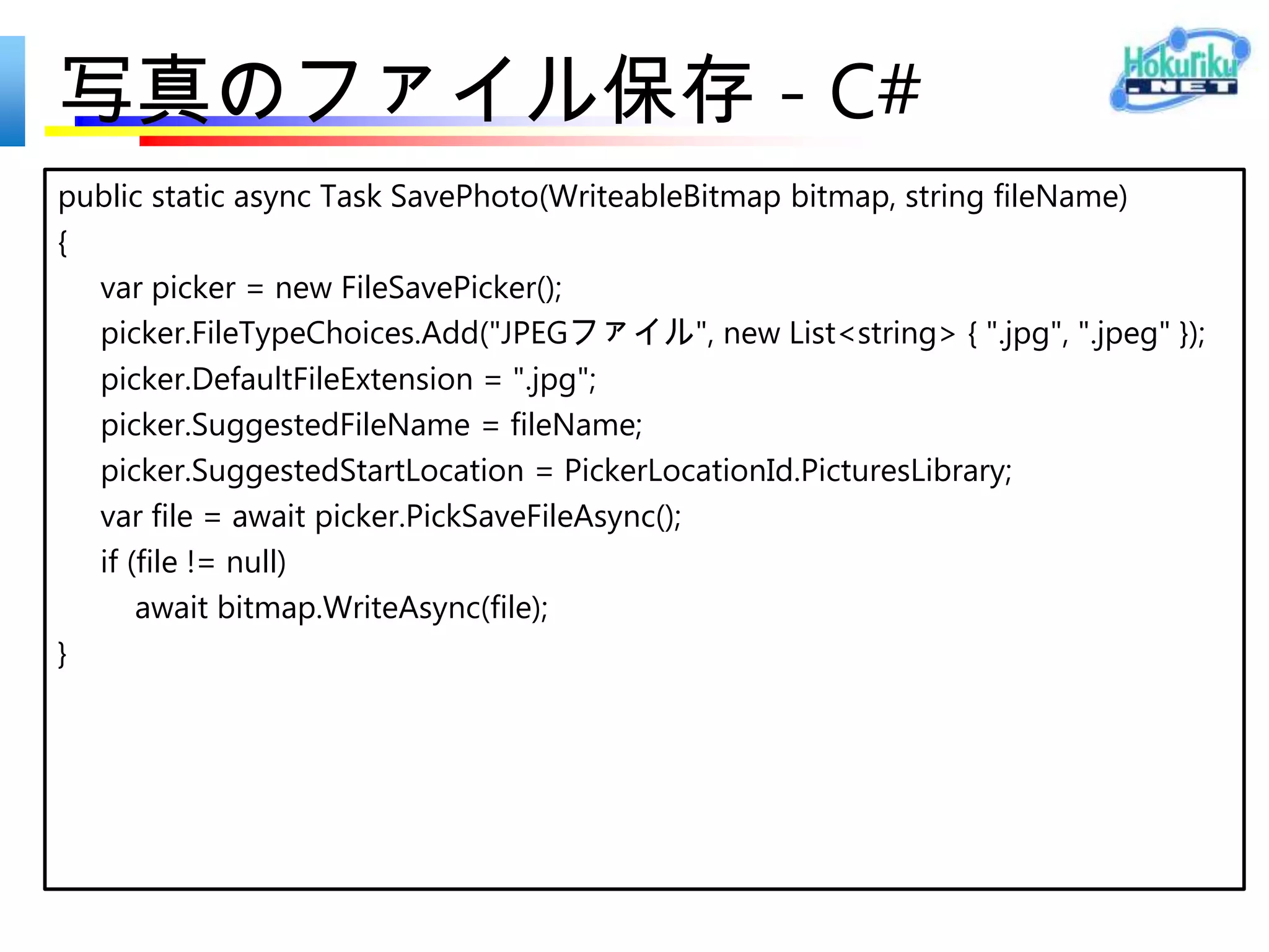 写真の表示 - C#
static async Task<WriteableBitmap> CreateBitmapAsync(StorageFile file) {
      var pixelSize = default(Size);
      var bytes = default(byte[]);
      using (var stream = await file.OpenReadAsync()) {
           var decoder = await BitmapDecoder.CreateAsync(stream);
           pixelSize = new Size { Width = decoder.PixelWidth, Height =
decoder.PixelHeight };
           var pixelData = await decoder.GetPixelDataAsync();
           bytes = pixelData.DetachPixelData();
       }
       var bitmap = new WriteableBitmap((int)pixelSize.Width, (int)pixelSize.Height);
       using (var pixelStream = bitmap.PixelBuffer.AsStream()) {
          await pixelStream.WriteAsync(bytes, 0, bytes.Length);
       }
       return bitmap;
}
                               要 using
                               System.Runtime.InteropServices.WindowsRuntime;
 