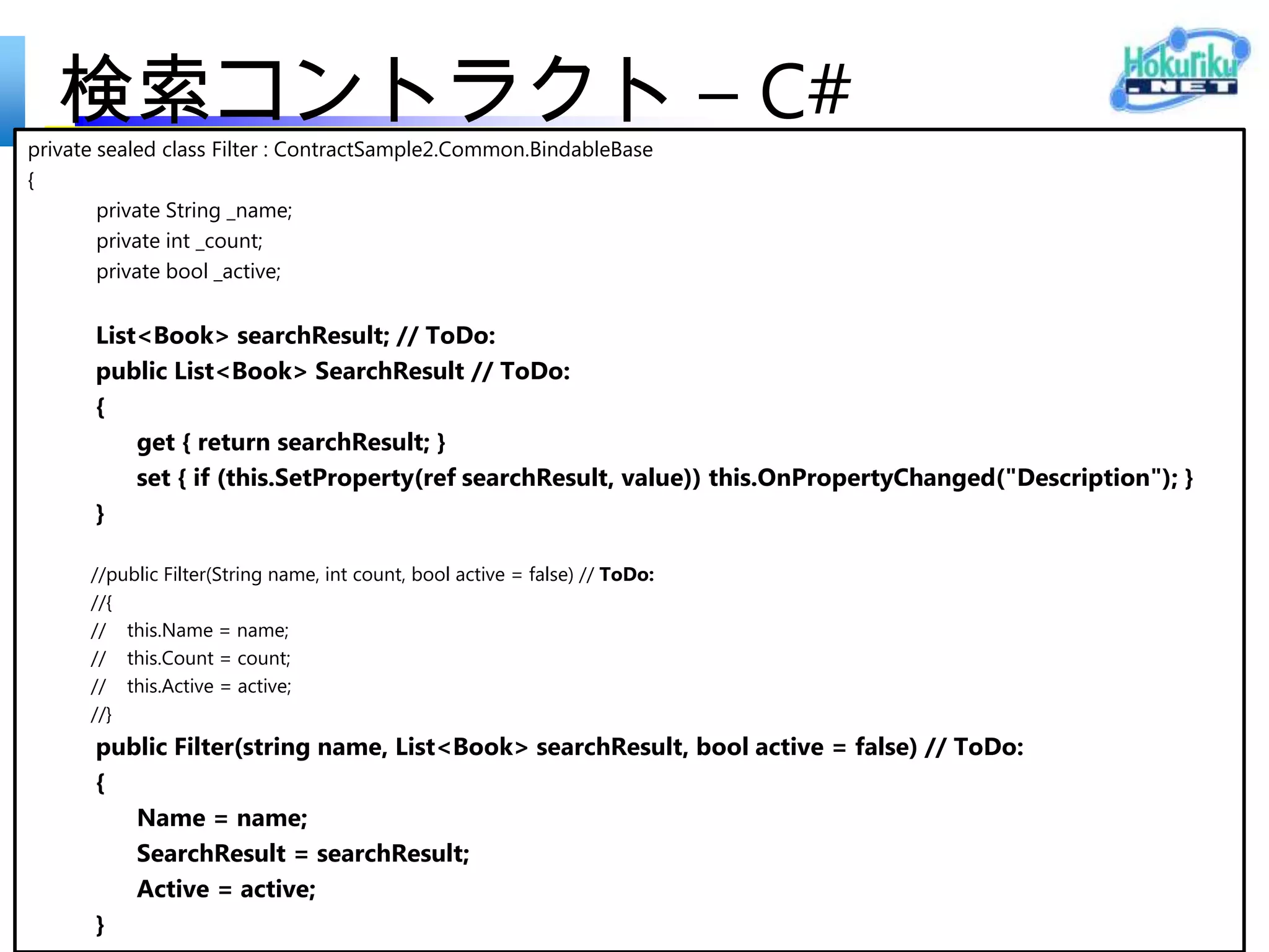 検索コントラクト – C#
<Page
  x:Class="ContractSample.MainPage"
  xmlns="http://schemas.microsoft.com/winfx/2006/xaml/presentation"
  xmlns:x="http://schemas.microsoft.com/winfx/2006/xaml"
  xmlns:local="using:ContractSample"
  xmlns:d="http://schemas.microsoft.com/expression/blend/2008"
  xmlns:mc="http://schemas.openxmlformats.org/markup-compatibility/2006"
  mc:Ignorable="d">
  <Page.Resources>
     <local:Model x:Key="model" />
  </Page.Resources>
  <Grid Background="{StaticResource ApplicationPageBackgroundThemeBrush}">
     <ListView x:Name="bookListView" ItemsSource="{Binding
Source={StaticResource model}}" Margin="120,140,120,140" />
  </Grid>
</Page>
 