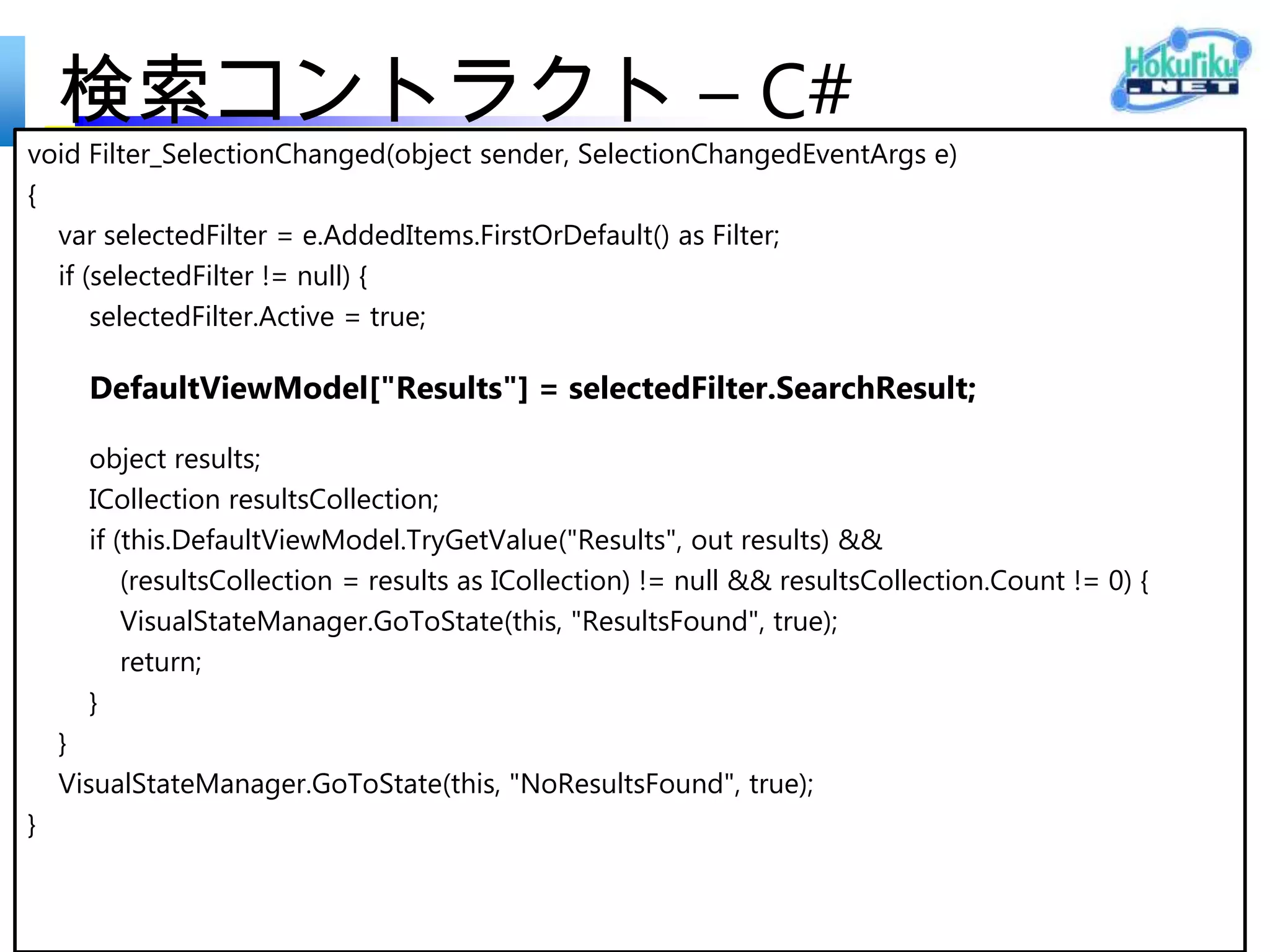 検索コントラクト – C#
private sealed class Filter : ContractSample2.Common.BindableBase
{
        private String _name;
        private int _count;
        private bool _active;


       List<Book> searchResult; // ToDo:
       public List<Book> SearchResult // ToDo:
       {
           get { return searchResult; }
           set { if (this.SetProperty(ref searchResult, value)) this.OnPropertyChanged("Description"); }
       }

      //public Filter(String name, int count, bool active = false) // ToDo:
      //{
      // this.Name = name;
      // this.Count = count;
      // this.Active = active;
      //}
       public Filter(string name, List<Book> searchResult, bool active = false) // ToDo:
       {
          Name = name;
          SearchResult = searchResult;
          Active = active;
       }
 