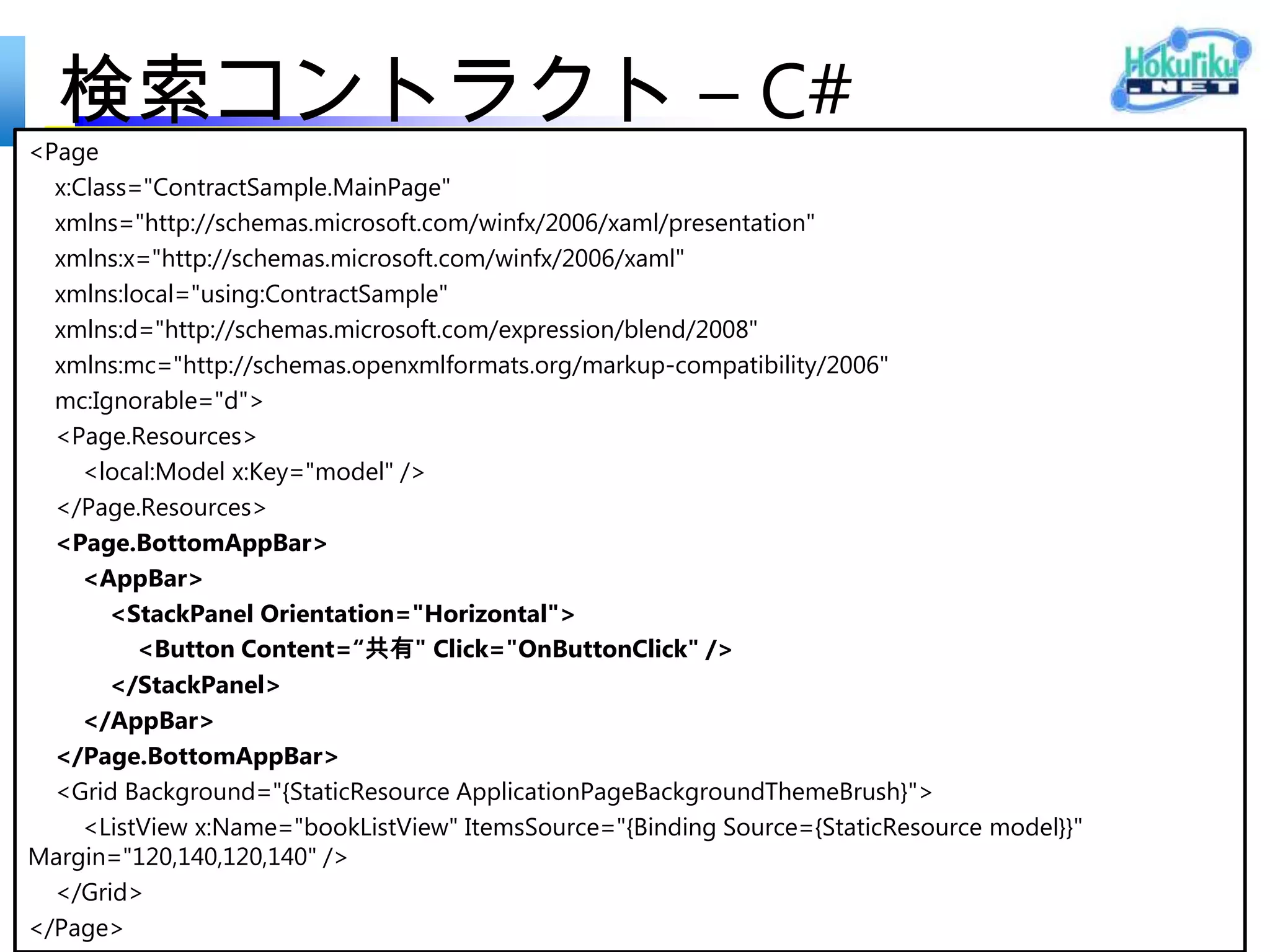 検索コントラクト – C#
protected override void LoadState(Object navigationParameter,
                                  Dictionary<String, Object> pageState)
{
     var queryText = navigationParameter as String;

    var filterList = new List<Filter>();

    //filterList.Add(new Filter("All", 0, true)); // ToDo:
    filterList.Add(new Filter("All",
                                Model. Search(queryText).ToList(), true));

    // ビュー モデルを介して結果を通信します
    this.DefaultViewModel["QueryText"] = 'u201c' + queryText + 'u201d';
    this.DefaultViewModel["Filters"] = filterList;
    this.DefaultViewModel["ShowFilters"] = filterList.Count > 1;
}
 
