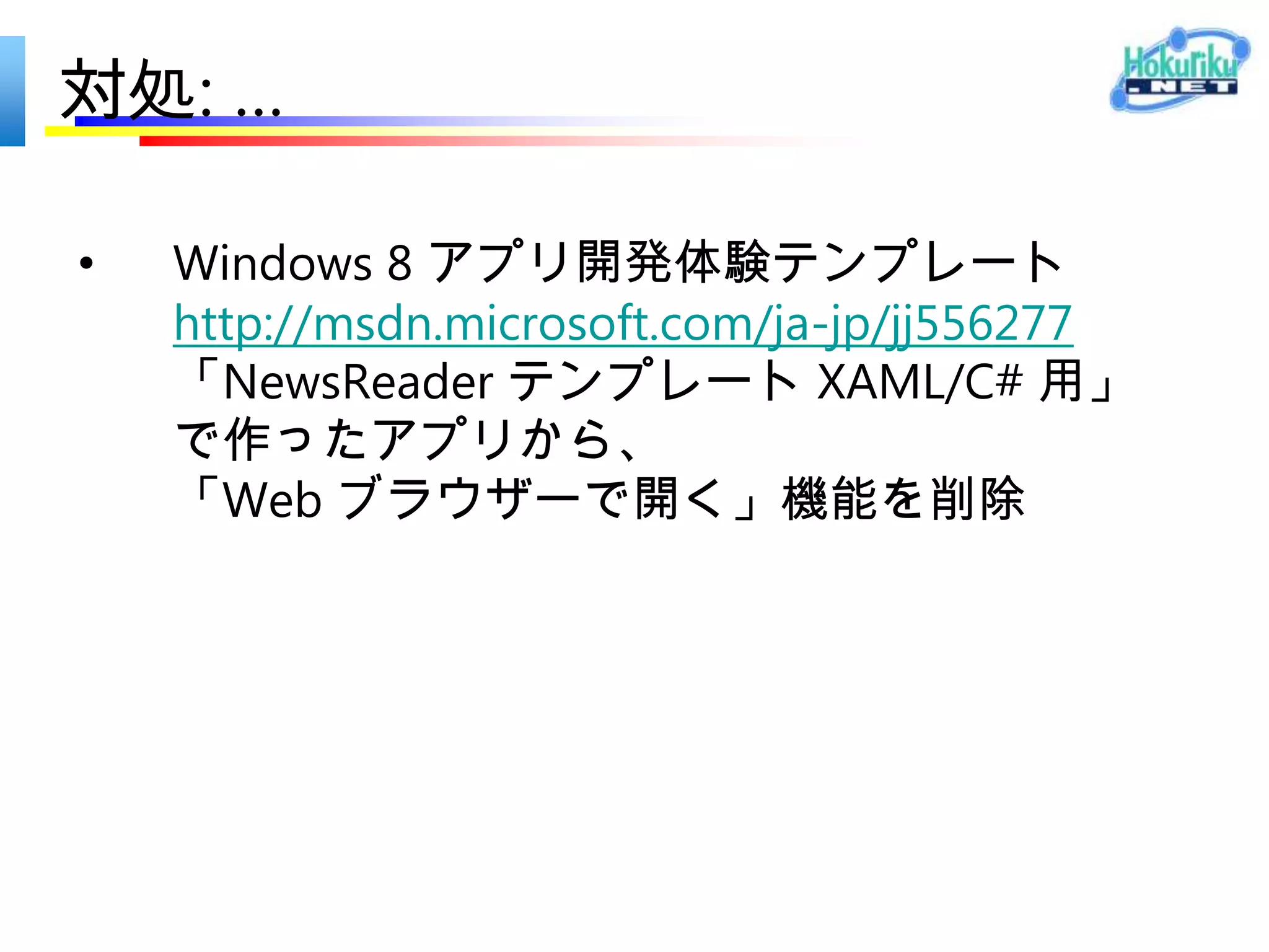 Windows ストア アプリ 登録の手引き
Windows 8 アプリ開発体験テンプレート
http://msdn.microsoft.com/ja-jp/jj556277



参考資料
Windows ストア アプリ 登録の手引き
本自習書では、Microsoft アカウントの取得から Windows ストア アプリの審査登録までの手順を紹介し
ます。
Windows ストア アプリ開発のためのポイント
より効率的にアプリのストア登録をしていただくためのヒントをまとめました。是非ご参照ください。
アイコン作成用テンプレート
ストア申請のために必要となるサイズのアイコンを、より簡単につくっていただくためのテンプレートを
ご用意しました。
 