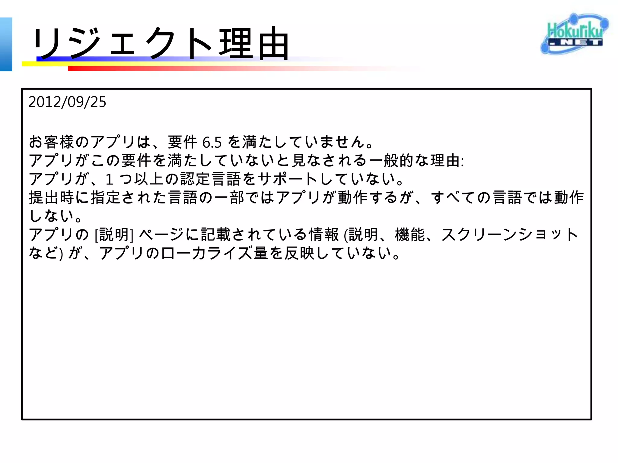 リジェクト理由
2012/09/27

お客様のアプリは、要件 2.4 を満たしていません。

アプリがこの要件を満たしていないと見なされる一般的な理
由は、アプリの主要なシナリオの 1 つに該当する部分を完
了するために、ユーザーが Web ブラウザーにリダイレクト
されることです。
 