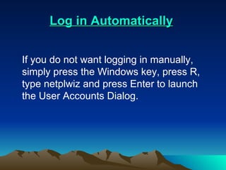    Log in Automatically   If you do not want logging in manually, simply press the Windows key, press R, type netplwiz and press Enter to launch the User Accounts Dialog.  