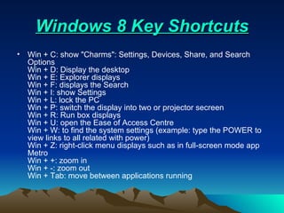    Windows 8 Key Shortcuts    Win + C: show "Charms": Settings, Devices, Share, and Search Options Win + D: Display the desktop Win + E: Explorer displays Win + F: displays the Search Win + I: show Settings Win + L: lock the PC Win + P: switch the display into two or projector secreen Win + R: Run box displays Win + U: open the Ease of Access Centre Win + W: to find the system settings (example: type the POWER to view links to all related with power) Win + Z: right-click menu displays such as in full-screen mode app Metro Win + +: zoom in Win + -: zoom out Win + Tab: move between applications running  