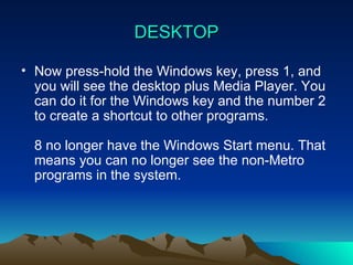 DESKTOP Now press-hold the Windows key, press 1, and you will see the desktop plus Media Player. You can do it for the Windows key and the number 2 to create a shortcut to other programs. 8 no longer have the Windows Start menu. That means you can no longer see the non-Metro programs in the system. 