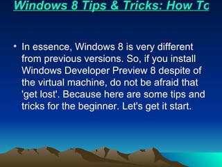 Windows 8 Tips & Tricks: How To Getting Started In essence, Windows 8 is very different from previous versions. So, if you install Windows Developer Preview 8 despite of the virtual machine, do not be afraid that 'get lost'. Because here are some tips and tricks for the beginner. Let's get it start. 