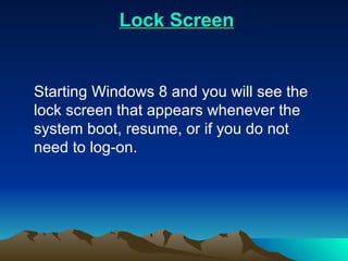 Lock Screen Starting Windows 8 and you will see the lock screen that appears whenever the system boot, resume, or if you do not need to log-on. 