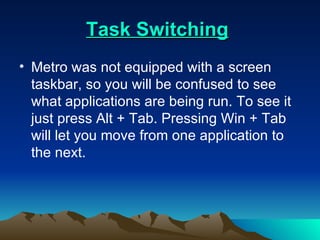 Task Switching   Metro was not equipped with a screen taskbar, so you will be confused to see what applications are being run. To see it just press Alt + Tab. Pressing Win + Tab will let you move from one application to the next.  