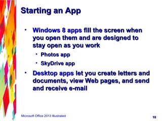 1010Microsoft Office 2013 Illustrated
• Windows 8 appsWindows 8 apps fill the screen whenfill the screen when
you open them and are designed toyou open them and are designed to
stay open as you workstay open as you work
• Photos appPhotos app
• SkyDrive appSkyDrive app
• Desktop appsDesktop apps let you create letters andlet you create letters and
documents, view Web pages, and senddocuments, view Web pages, and send
and receive e-mailand receive e-mail
Starting an AppStarting an App
 