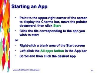 1111Microsoft Office 2013 Illustrated
• Point to the upper-right corner of the screenPoint to the upper-right corner of the screen
to display the Charms bar, move the pointerto display the Charms bar, move the pointer
downward, then clickdownward, then click StartStart
• Click the tile corresponding to the app youClick the tile corresponding to the app you
wish to startwish to start
oror
• Right-click a blank area of the Start screenRight-click a blank area of the Start screen
• Left-click theLeft-click the All apps buttonAll apps button in the App barin the App bar
• Scroll and then click the desired appScroll and then click the desired app
Starting an AppStarting an App
 