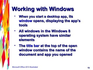 1313Microsoft Office 2013 Illustrated
Working with WindowsWorking with Windows
• When you start a desktop appWhen you start a desktop app, its, its
windowwindow opens, displaying the app’sopens, displaying the app’s
toolstools
• All windows in the Windows 8All windows in the Windows 8
operating system have similaroperating system have similar
elementselements
• TheThe title bartitle bar at the top of the openat the top of the open
window contains the name of thewindow contains the name of the
document and app you openeddocument and app you opened
 