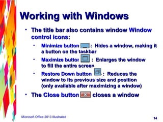 1414Microsoft Office 2013 Illustrated
Working with WindowsWorking with Windows
• The title bar also contains windowThe title bar also contains window WindowWindow
control iconscontrol icons::
• Minimize buttonMinimize button : Hides a window, making it: Hides a window, making it
a button on the taskbara button on the taskbar
• Maximize buttonMaximize button : Enlarges the window: Enlarges the window
to fill the entire screento fill the entire screen
• Restore Down buttonRestore Down button : Reduces the: Reduces the
window to its previous size and positionwindow to its previous size and position
(only available after maximizing a window)(only available after maximizing a window)
• TheThe Close buttonClose button closes a windowcloses a window
 