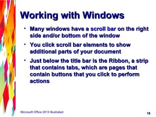 1515Microsoft Office 2013 Illustrated
Working with WindowsWorking with Windows
• Many windows have aMany windows have a scroll barscroll bar on the righton the right
side and/or bottom of the windowside and/or bottom of the window
• You click scroll bar elements to showYou click scroll bar elements to show
additional parts of your documentadditional parts of your document
• Just below the title bar is the Ribbon, a stripJust below the title bar is the Ribbon, a strip
that contains tabs, which are pages thatthat contains tabs, which are pages that
contain buttons that you click to performcontain buttons that you click to perform
actionsactions
 