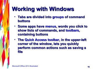 1616Microsoft Office 2013 Illustrated
Working with WindowsWorking with Windows
• Tabs are divided intoTabs are divided into groupsgroups of commandof command
buttonsbuttons
• Some apps haveSome apps have menusmenus, words you click to, words you click to
show lists of commands, andshow lists of commands, and toolbarstoolbars,,
containing buttonscontaining buttons
• TheThe Quick Access toolbarQuick Access toolbar, in the upper-left, in the upper-left
corner of the window, lets you quicklycorner of the window, lets you quickly
perform common actions such as saving aperform common actions such as saving a
filefile
 