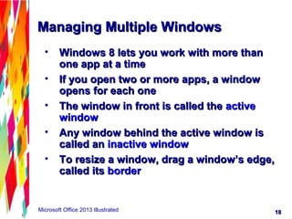 1818Microsoft Office 2013 Illustrated
Managing Multiple WindowsManaging Multiple Windows
• Windows 8 lets you work with more thanWindows 8 lets you work with more than
one app at a timeone app at a time
• If you open two or more apps, a windowIf you open two or more apps, a window
opens for each oneopens for each one
• The window in front is called theThe window in front is called the activeactive
windowwindow
• Any window behind the active window isAny window behind the active window is
called ancalled an inactive windowinactive window
• To resize a window, drag a window’s edge,To resize a window, drag a window’s edge,
called itscalled its borderborder
 