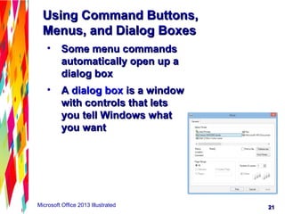 2121Microsoft Office 2013 Illustrated
Using Command Buttons,Using Command Buttons,
Menus, and Dialog BoxesMenus, and Dialog Boxes
• Some menu commandsSome menu commands
automatically open up aautomatically open up a
dialog boxdialog box
• AA dialog boxdialog box is a windowis a window
with controls that letswith controls that lets
you tell Windows whatyou tell Windows what
you wantyou want
 