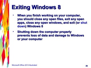 2626Microsoft Office 2013 Illustrated
Exiting Windows 8Exiting Windows 8
• When you finish working on your computer,When you finish working on your computer,
you should close any open files, exit any openyou should close any open files, exit any open
apps, close any open windows, and exit (orapps, close any open windows, and exit (or shutshut
downdown) Windows 8) Windows 8
• Shutting down the computer properlyShutting down the computer properly
prevents loss of data and damage to Windowsprevents loss of data and damage to Windows
or your computeror your computer
 