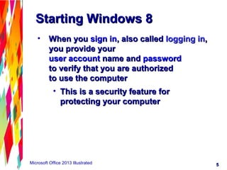 55Microsoft Office 2013 Illustrated
Starting Windows 8Starting Windows 8
• When youWhen you sign insign in, also called, also called logging inlogging in,,
you provide youryou provide your
user accountuser account name andname and passwordpassword
to verify that you are authorizedto verify that you are authorized
to use the computerto use the computer
• This is a security feature forThis is a security feature for
protecting your computerprotecting your computer
 