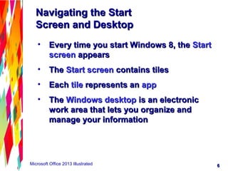 66Microsoft Office 2013 Illustrated
Navigating the StartNavigating the Start
Screen and DesktopScreen and Desktop
• Every time you start Windows 8, theEvery time you start Windows 8, the StartStart
screenscreen appearsappears
• TheThe Start screenStart screen contains tilescontains tiles
• EachEach tiletile represents anrepresents an appapp
• TheThe Windows desktopWindows desktop is an electronicis an electronic
work area that lets you organize andwork area that lets you organize and
manage your informationmanage your information
 