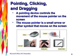 88Microsoft Office 2013 Illustrated
Pointing, Clicking,Pointing, Clicking,
and Draggingand Dragging
• AA pointing devicepointing device controls thecontrols the
movement of the mouse pointer on themovement of the mouse pointer on the
screenscreen
• TheThe mouse pointermouse pointer is a small arrow oris a small arrow or
other symbol that moves on the screenother symbol that moves on the screen
 