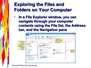 Microsoft Office 2013 Illustrated
Exploring the Files andExploring the Files and
Folders on Your ComputerFolders on Your Computer
• In a File Explorer window, you canIn a File Explorer window, you can
navigate through your computernavigate through your computer
contents using the File list, the Addresscontents using the File list, the Address
bar, and the Navigation panebar, and the Navigation pane
 