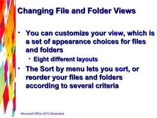 Changing File and Folder ViewsChanging File and Folder Views
• You can customize yourYou can customize your viewview, which is, which is
a set of appearance choices for filesa set of appearance choices for files
and foldersand folders
• Eight differentEight different layoutslayouts
• The Sort by menu lets youThe Sort by menu lets you sortsort, or, or
reorder your files and foldersreorder your files and folders
according to several criteriaaccording to several criteria
Microsoft Office 2013 Illustrated
 
