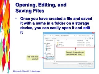 Microsoft Office 2013 Illustrated
Opening, Editing, andOpening, Editing, and
Saving FilesSaving Files
• Once you have created a file and savedOnce you have created a file and saved
it with a name in a folder on a storageit with a name in a folder on a storage
device, you can easily open it anddevice, you can easily open it and editedit
itit
 