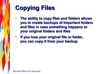 Microsoft Office 2013 Illustrated
Copying FilesCopying Files
• The ability to copy files and folders allowsThe ability to copy files and folders allows
you to createyou to create backupsbackups of important foldersof important folders
and files in case something happens toand files in case something happens to
your original folders and filesyour original folders and files
• If you lose your original file or folder,If you lose your original file or folder,
you can copy it from your backupyou can copy it from your backup
 