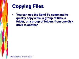 Microsoft Office 2013 Illustrated
Copying FilesCopying Files
• You can use the Send To command toYou can use the Send To command to
quickly copy a file, a group of files, aquickly copy a file, a group of files, a
folder, or a group of folders from one diskfolder, or a group of folders from one disk
drive to anotherdrive to another
 