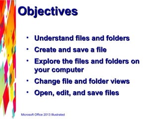 Microsoft Office 2013 Illustrated
ObjectivesObjectives
• Understand files and foldersUnderstand files and folders
• Create and save a fileCreate and save a file
• Explore the files and folders onExplore the files and folders on
your computeryour computer
• Change file and folder viewsChange file and folder views
• Open, edit, and save filesOpen, edit, and save files
 