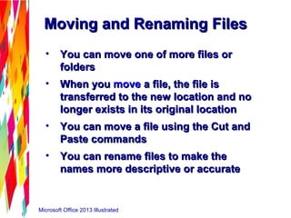 Microsoft Office 2013 Illustrated
Moving and Renaming FilesMoving and Renaming Files
• You can move one of more files orYou can move one of more files or
foldersfolders
• When youWhen you movemove a file, the file isa file, the file is
transferred to the new location and notransferred to the new location and no
longer exists in its original locationlonger exists in its original location
• You can move a file using the Cut andYou can move a file using the Cut and
Paste commandsPaste commands
• You can rename files to make theYou can rename files to make the
names more descriptive or accuratenames more descriptive or accurate
 