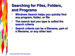 Microsoft Office 2013 Illustrated
Searching for Files, Folders,Searching for Files, Folders,
and Programsand Programs
• Windows SearchWindows Search helps you quickly findhelps you quickly find
any program, folder, or fileany program, folder, or file
• The search text you type is called theThe search text you type is called the
search criteriasearch criteria
• Search criteria can be a filename, part ofSearch criteria can be a filename, part of
a filename, or any other texta filename, or any other text
 