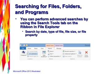 Microsoft Office 2013 Illustrated
Searching for Files, Folders,Searching for Files, Folders,
and Programsand Programs
• You can perform advanced searches byYou can perform advanced searches by
using the Search Tools tab on theusing the Search Tools tab on the
Ribbon in File ExplorerRibbon in File Explorer
• Search by date, type of file, file size, or fileSearch by date, type of file, file size, or file
propertyproperty
 