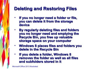 Microsoft Office 2013 Illustrated
Deleting and Restoring FilesDeleting and Restoring Files
• If you no longer need a folder or file,If you no longer need a folder or file,
you can delete it from the storageyou can delete it from the storage
devicedevice
• By regularly deleting files and foldersBy regularly deleting files and folders
you no longer need and emptying theyou no longer need and emptying the
Recycle Bin, you free up valuableRecycle Bin, you free up valuable
storage space on your computerstorage space on your computer
• Windows 8 places files and folders youWindows 8 places files and folders you
delete in the Recycle Bindelete in the Recycle Bin
• If you delete a folder, Windows 8If you delete a folder, Windows 8
removes the folder as well as all filesremoves the folder as well as all files
and subfolders stored in itand subfolders stored in it
 