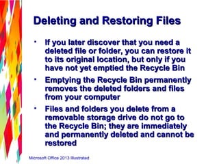 Microsoft Office 2013 Illustrated
Deleting and Restoring FilesDeleting and Restoring Files
• If you later discover that you need aIf you later discover that you need a
deleted file or folder, you can restore itdeleted file or folder, you can restore it
to its original location, but only if youto its original location, but only if you
have not yet emptied the Recycle Binhave not yet emptied the Recycle Bin
• Emptying the Recycle Bin permanentlyEmptying the Recycle Bin permanently
removes the deleted folders and filesremoves the deleted folders and files
from your computerfrom your computer
• Files and folders you delete from aFiles and folders you delete from a
removable storage drive do not go toremovable storage drive do not go to
the Recycle Bin; they are immediatelythe Recycle Bin; they are immediately
and permanently deleted and cannot beand permanently deleted and cannot be
restoredrestored
 