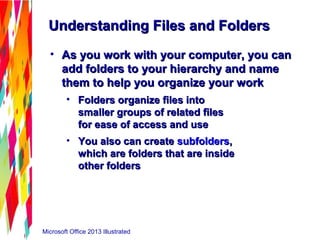 Microsoft Office 2013 Illustrated
Understanding Files and FoldersUnderstanding Files and Folders
• As you work with your computer, you canAs you work with your computer, you can
add folders to your hierarchy and nameadd folders to your hierarchy and name
them to help you organize your workthem to help you organize your work
• Folders organize files intoFolders organize files into
smaller groups of related filessmaller groups of related files
for ease of access and usefor ease of access and use
• You also can createYou also can create subfolderssubfolders,,
which are folders that are insidewhich are folders that are inside
other foldersother folders
 